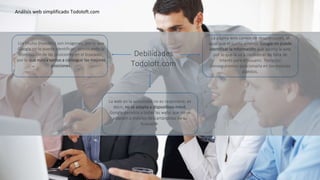 Los títulos (headers) son imágenes, por lo que
Google no lo puede identificar , provocando la
disminución de las posiciones en el buscador,
por lo que nunca vamos a conseguir las mejores
posiciones.
La página web carece de descripciones, al
igual que el punto anterior Google no puede
identificar la información que aporta la web
por lo que la va a considerar de falta de
interés para el usuario. Tampoco
conseguiremos posicionarla en los mejores
puestos.
La web en la actualidad no es responsive, es
decir, no se adapta a dispositivos móvil,
Google penaliza a todas las webs que no se
adapten a móviles descartándolas de su
buscador.
Análisis web simplificado Todoloft.com
Debilidades
Todoloft.com
 