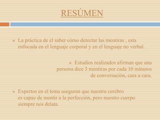 RESÚMEN
 La práctica de el saber cómo detectar las mentiras , esta
enfocada en el lenguaje corporal y en el lenguaje no verbal.
 Estudios realizados afirman que una
persona dice 3 mentiras por cada 10 minutos
de conversación, cara a cara.
 Expertos en el tema aseguran que nuestro cerebro
es capaz de mentir a la perfección, pero nuestro cuerpo
siempre nos delata.
 
