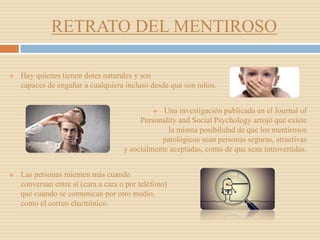RETRATO DEL MENTIROSO
 Hay quienes tienen dotes naturales y son
capaces de engañar a cualquiera incluso desde que son niños.
 Una investigación publicada en el Journal of
Personality and Social Psychology arrojó que existe
la misma posibilidad de que los mentirosos
patológicos sean personas seguras, atractivas
y socialmente aceptadas, como de que sean introvertidas.
 Las personas mienten más cuando
conversan entre sí (cara a cara o por teléfono)
que cuando se comunican por otro medio,
como el correo electrónico.
 