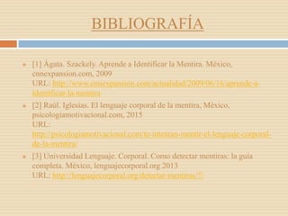 BIBLIOGRAFÍA
 [1] Ágata. Szackely. Aprende a Identificar la Mentira. México,
cnnexpansion.com, 2009
URL: http://www.cnnexpansion.com/actualidad/2009/06/16/aprende-a-
identificar-la-mentira
 [2] Raúl. Iglesias. El lenguaje corporal de la mentira, México,
psicologiamotivacional.com, 2015
URL:
http://psicologiamotivacional.com/te-intentan-mentir-el-lenguaje-corporal-
de-la-mentira/
 [3] Universidad Lenguaje. Corporal. Como detectar mentiras: la guía
completa. México, lenguajecorporal.org 2013
URL: http://lenguajecorporal.org/detectar-mentiras/7/
 