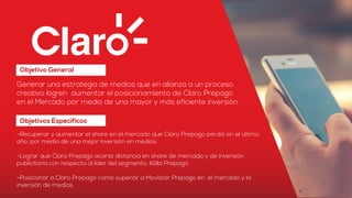 Objetivo General
Generar una estrategia de medios que en alianza a un proceso
creativo logren aumentar el posicionamiento de Claro Prepago
en el Mercado por medio de una mayor y más eficiente inversión.
-Recuperar y aumentar el share en el mercado que Claro Prepago perdió en el último
año, por medio de una mejor inversión en medios.
-Lograr que Claro Prepago acorte distancia en share de mercado y de inversión
publicitaria con respecto al líder del segmento: Kölbi Prepago.
-Posicionar a Claro Prepago como superior a Movistar Prepago en el mercado y la
inversión de medios.
Objetivos Específicos
 