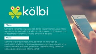 Misión
Somos la corporación propiedad de los costarricenses, que ofrece
soluciones de electricidad y telecomunicaciones, contribuyendo con
el desarrollo económico, social y ambiental del país
Visión
Ser una corporación líder, innovadora en los negocios de
electricidad y telecomunicaciones en convergencia, enfocada en el
cliente, rentable, eficiente, promotora del desarrollo y bienestar
nacional, con presencia internacional.
 