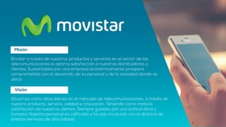 Misión
Brindar a través de nuestros productos y servicios en el sector de las
telecomunicaciones la optima satisfacción a nuestros distribuidores y
clientes. Sustentados por una empresa económicamente prospera
comprometida con el desarrollo de su personal y de la sociedad donde se
ubica.
Visión
Situarnos como altos líderes en el mercado de telecomunicaciones, a través de
nuestro producto, servicio, calidad e innovación. Teniendo como meta la
satisfacción de nuestros clientes. Siempre guiados por una actitud ética y
honesta. Nuestro personal es calificado y ha sido inculcado con la directriz de
prestar servicios de alta calidad.
 