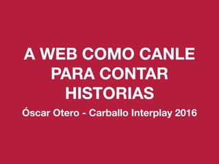 A WEB COMO CANLE
PARA CONTAR
HISTORIAS
Óscar Otero - Carballo Interplay 2016
 