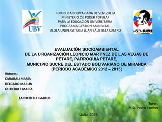 REPUBLICA BOLIVARIANA DE VENEZUELA
MINISTERIO DE PODER POPULAR
PARA LA EDUCACION UNIVERSITARIA
PROGRAMA GESTION AMBIENTAL
ALDEA UNIVERSITARIA JUAN BAUSTISTA CASTRO
Autores:
CARABALI MARÍA
DELGADO MARLIN
GUTIERREZ MARÍA
LAROCHELLE CARLOS
Tutor:
M.Sc. Pedro Ramírez
EVALUACIÓN SOCIOAMBIENTAL
DE LA URBANIZACIÓN LEONCIO MARTÍNEZ DE LAS VEGAS DE
PETARE, PARROQUIA PETARE,
MUNICIPIO SUCRE DEL ESTADO BOLIVARIANO DE MIRANDA
(PERIODO ACADÉMICO 2012 – 2015)
Julio ,2016.
 