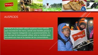AUSPICIOS
PRONACA ha decidido utilizar auspicios como método
para recordación de marca, siendo esto factible gracias a
su largo trayecto trabajando con su posicionamiento. Es
por eso que la marca puede utilizar solo su nombre para
vincularse aún mas en la mentes de los consumidores.
 