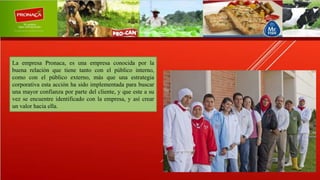 La empresa Pronaca, es una empresa conocida por la
buena relación que tiene tanto con el público interno,
como con el público externo, más que una estrategia
corporativa esta acción ha sido implementada para buscar
una mayor confianza por parte del cliente, y que este a su
vez se encuentre identificado con la empresa, y así crear
un valor hacia ella.
 
