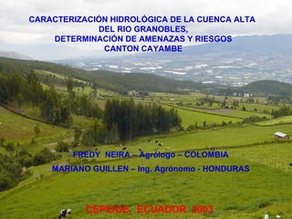 CARACTERIZACIÓN HIDROLÓGICA DE LA CUENCA ALTA
DEL RIO GRANOBLES,
DETERMINACIÓN DE AMENAZAS Y RIESGOS
CANTON CAYAMBE
FREDY NEIRA – Agrólogo – COLOMBIA
MARIANO GUILLEN – Ing. Agrónomo - HONDURAS
CEPEIGE, ECUADOR. 2003
 