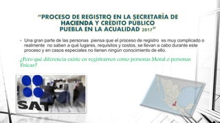 HACIENDA
• Una gran parte de las personas piensa que el proceso de registro es muy complicado o
realmente no saben a qué lugares, requisitos y costos, se llevan a cabo durante este
proceso y en casos especiales no tienen ningún conocimiento de ello.
¿Pero qué diferencia existe en registrarnos como personas Moral o personas
Físicas?
 
