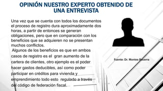 OPINIÓN NUESTRO EXPERTO OBTENIDO DE
UNA ENTREVISTA
Una vez que se cuenta con todos los documentos
el proceso de registro dura aproximadamente dos
horas, a partir de entonces se generan
obligaciones, pero que en comparación con los
beneficios que se adquieren no se presentan
muchos conflictos.
Fuente: Dr. Montes Becerra
Algunos de los beneficios es que en ambos
casos de registro es el gran aumento de la
cartera de clientes, otro ejemplo es el poder
hacer gastos deducibles, así como poder
participar en créditos para vivienda y
emprendimiento todo esto regulado a través
del código de federación fiscal.
 
