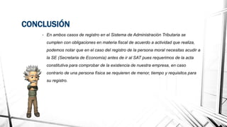 CONCLUSIÓN
• En ambos casos de registro en el Sistema de Administración Tributaria se
cumplen con obligaciones en materia fiscal de acuerdo a actividad que realiza,
podemos notar que en el caso del registro de la persona moral necesitas acudir a
la SE (Secretaria de Economía) antes de ir al SAT pues requerimos de la acta
constitutiva para comprobar de la existencia de nuestra empresa, en caso
contrario de una persona física se requieren de menor, tiempo y requisitos para
su registro.
 