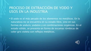 PROCESO DE EXTRACCIÓN DE YODO Y
USOS EN LA INDUSTRIA
• El yodo es el más pesado de los elementos no metálicos. En la
naturaleza no se encuentra en su estado libre, sino en sus
formas de yoduro, yodatos y en combinaciones orgánicas. En el
estado sólido, se presenta en forma de escamas rómbicas de
color gris violeta con reflejos metálicos.
 
