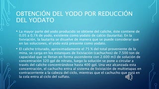OBTENCIÓN DEL YODO POR REDUCCIÓN
DEL YODATO
• La mayor parte del yodo producido se obtiene del caliche, éste contiene de
0,05 a 0,1% de yodo, existente como yodato de calcio (lautarita). En la
lixiviación, la lautarita se disuelve de manera que se puede considerar que
en las soluciones, el yodo está presente como yodato.
• El caliche triturado, aproximadamente el 75 % del total proveniente de la
mina, se carga en los estanques de lixiviación (cachuchos) de 7.500 ton de
capacidad que se llenan en forma ascendente con 2.600 m3 de solución de
concentración 320 gpl de nitrato, luego la solución se pone a circular a
través del caliche concentrándose hasta 400 gpl. Una vez alcanzada esta
concentración, el cachucho entra al sistema de lixiviación de multietapas en
contracorriente a la cabeza del ciclo, mientras que el cachucho que está en
la cola entra al ciclo del sulfato.
 
