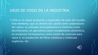 USOS DE YODO EN LA INDUSTRIA
• Chile es el mayor productor y exportador de yodo del mundo.
Este elemento, que se obtiene del caliche como subproducto
del salitre, es utilizado principalmente en medicina como
desinfectante, en agricultura como complemento alimenticio,
en productos farmacéuticos como medio de contraste para
rayos X, en producción de fibras sintéticas y moléculas
orgánicas, etc.
 