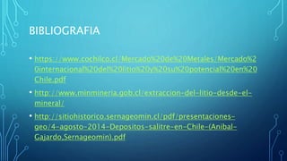 BIBLIOGRAFIA
• https://www.cochilco.cl/Mercado%20de%20Metales/Mercado%2
0internacional%20del%20litio%20y%20su%20potencial%20en%20
Chile.pdf
• http://www.minmineria.gob.cl/extraccion-del-litio-desde-el-
mineral/
• http://sitiohistorico.sernageomin.cl/pdf/presentaciones-
geo/4-agosto-2014-Depositos-salitre-en-Chile-(Anibal-
Gajardo,Sernageomin).pdf
 