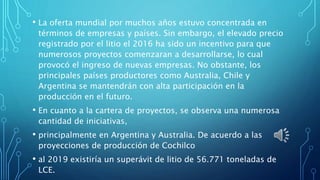 • La oferta mundial por muchos años estuvo concentrada en
términos de empresas y países. Sin embargo, el elevado precio
registrado por el litio el 2016 ha sido un incentivo para que
numerosos proyectos comenzaran a desarrollarse, lo cual
provocó el ingreso de nuevas empresas. No obstante, los
principales países productores como Australia, Chile y
Argentina se mantendrán con alta participación en la
producción en el futuro.
• En cuanto a la cartera de proyectos, se observa una numerosa
cantidad de iniciativas,
• principalmente en Argentina y Australia. De acuerdo a las
proyecciones de producción de Cochilco
• al 2019 existiría un superávit de litio de 56.771 toneladas de
LCE.
 