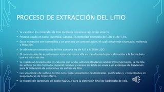 PROCESO DE EXTRACCIÓN DEL LITIO
• Se explotan los minerales de litio mediante minería a rajo o tajo abierto.
• Proceso usado en EEUU, Australia, Canadá. El contenido promedio de Li2O es de 1,5%.
• Estos minerales son sometidos a un proceso de concentración, el cual comprende chancado, molienda
y flotación.
• Se obtiene un concentrado de litio con una ley de 6,0 a 6,5%de Li2O.
• El concentrado de espodumeno natural o forma alfa es transformado por calcinación a la forma beta
que es más reactiva.
• Se realiza un tratamiento en caliente con ácido sulfúrico (tostación ácida). Posteriormente, la mezcla
de sulfato de litio formada, mineral residual y exceso de ácido se envía a un estanque de lixiviación
para la obtención de soluciones de sulfato de litio.
• Las soluciones de sulfato de litio son consecutivamente neutralizadas, purificadas y concentradas en
evaporadores de triple efecto.
• Se tratan con carbonato de sodio Na2CO3 para la obtención final de carbonato de litio.
 