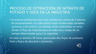 PROCESO DE EXTRACCIÓN DE NITRATO DE
POTASIO Y USOS EN LA INDUSTRIA
• El proceso productivo para este compuesto consta de 4 plantas
de procesamiento. En cada planta están involucradas variables
químicas y de control. Las plantas están conectadas en serie,
donde el flujo de material pasa en cada una y luego de un
tiempo determinado pasa a la siguiente.
En total se demora 36 horas generando dos flujos de producto
final y flujos de descarte o deshecho.
 