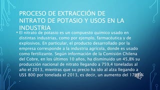 • El nitrato de potasio es un compuesto químico usado en
distintas industrias, como por ejemplo, farmacéutica y de
explosivos. En particular, el producto desarrollado por la
empresa corresponde a la industria agrícola, donde es usado
como fertilizante. Según información de la Comisión Chilena
del Cobre, en los últimos 10 años, ha disminuido un 45,8% su
producción nacional de nitrato llegando a 759,4 toneladas al
año el 2013, mientras que su precio ha ido al alza llegando a
US$ 800 por tonelada el 2013, es decir, un aumento del 179,6%
.
PROCESO DE EXTRACCIÓN DE
NITRATO DE POTASIO Y USOS EN LA
INDUSTRIA
 