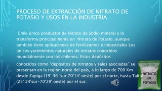 PROCESO DE EXTRACCIÓN DE NITRATO DE
POTASIO Y USOS EN LA INDUSTRIA
Chile único productor de Nitrato de Sodio mineral y lo
transforma principalmente en Nitrato de Potasio, aunque
también tiene aplicaciones de fertilizantes e industriales Los
únicos yacimientos naturales de nitratos conocidos
mundialmente son los chilenos. Estos depósitos
conocidos como “depósitos de nitratos y sales asociadas” se
presentan en la región norte del país, a lo largo de 700 Km
desde Zapiga (19° 36`sur 70°14' oeste) por el norte, hasta Taltal
(25° 24'sur-70°29' oeste) por el sur.
 