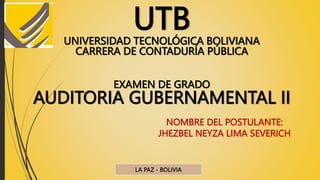 UTB
UNIVERSIDAD TECNOLÓGICA BOLIVIANA
CARRERA DE CONTADURÍA PÚBLICA
EXAMEN DE GRADO
AUDITORIA GUBERNAMENTAL II
NOMBRE DEL POSTULANTE:
JHEZBEL NEYZA LIMA SEVERICH
LA PAZ - BOLIVIA
 