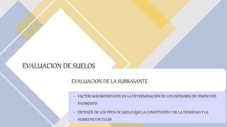 EVALUACION DE SUELOS
EVALUACION DE LA SUBRASANTE
• FACTOR MÁS IMPORTANTE EN LA DETERMINACIÓN DE LOS ESPESORES DE DISEÑO DEL
PAVIMENTO
• DEPENDE DE LOS TIPOS DE SUELO QUE LA CONSTITUYEN Y DE LA DENSIDAD Y LA
HUMEDAD DE ELLOS
 