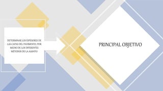 PRINCIPAL OBJETIVO
DETERMINAR LOS ESPESORES DE
LAS CAPAS DEL PAVIMENTO, POR
MEDIO DE LOS DIFERENTES
MÉTODOS DE LA AASHTO
 