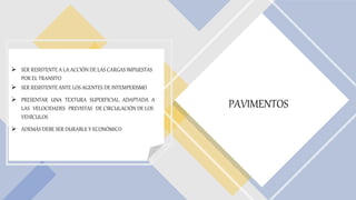 PAVIMENTOS
 SER RESISTENTE A LA ACCIÓN DE LAS CARGAS IMPUESTAS
POR EL TRANSITO
 SER RESISTENTE ANTE LOS AGENTES DE INTEMPERISMO
 PRESENTAR UNA TEXTURA SUPERFICIAL ADAPTADA A
LAS VELOCIDADES PREVISTAS DE CIRCULACIÓN DE LOS
VEHÍCULOS
 ADEMÁS DEBE SER DURABLE Y ECONÓMICO
 