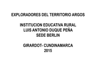 EXPLORADORES DEL TERRITORIO ARGOS
INSTITUCION EDUCATIVA RURAL
LUIS ANTONIO DUQUE PEÑA
SEDE BERLIN
GIRARDOT- CUNDINAMARCA
2015
 