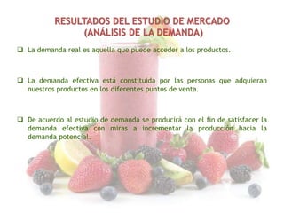 RESULTADOS DEL ESTUDIO DE MERCADO
(ANÁLISIS DE LA DEMANDA)
 La demanda real es aquella que puede acceder a los productos.

 La demanda efectiva está constituida por las personas que adquieran
nuestros productos en los diferentes puntos de venta.

 De acuerdo al estudio de demanda se producirá con el fin de satisfacer la
demanda efectiva con miras a incrementar la producción hacia la
demanda potencial.

 