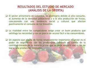 RESULTADOS DEL ESTUDIO DE MERCADO
(ANÁLISIS DE LA OFERTA)
 El sector alimentario en Colombia, es promisorio debido al alto consumo,
al aumento de la densidad poblacional y a la alta producción de frutas,
concatenado con una tendencia social y cultural que afectan
positivamente el consumo de los Smoothie.
 La rivalidad entre los competidores exige crear un buen producto que
satisfaga las necesidad y con un precio de acceso fácil a los consumidores.
 Un aspecto que afecta de forma relativamente importante el sector es el
poder de negociación con los productores teniendo en cuenta de la
cantidad elevada de la materia prima que se debe adquirir con el fin de
lograr una producción constante.

 