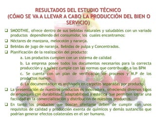 RESULTADOS DEL ESTUDIO TÉCNICO
(CÓMO SE VA A LLEVAR A CABO LA PRODUCCIÓN DEL BIEN O
SERVICIO)
 SMOOTHIE, ofrece dentro de sus bebidas naturales y saludables con un variado
productos dependiendo del consumidor, los cuales encontramos:
 Néctares de manzana, melocotón y naranja.
 Bebidas de jugo de naranja, Bebidas de pulpa y Concentrados.
 Planificación de la realización del producto:
a. Los productos cumplen con un sistema de calidad
b. La empresa posee todos los documentos necesarios para la correcta
producción y a su vez cumple con las normas que contribuyen a las BPM
c. Se cuenta con un plan de verificación de procesos y M.P de los
productos nuevos.
d. La documentación es archivada en carpetas separadas por producto.
 La presentación de nuestros productos es innovadora, ofreciendo diversos tipos
de empaques con durabilidad, adaptabilidad y estética que permiten lograr una
facilidad en la comercialización y distribución de nuestros productos.
 En tanto los productos que buscan ofertarse deben de cumplir con unos
requisitos de calidad y producción exenta de químicos y demás sustancias que
podrían generar efectos colaterales en el ser humano.

 
