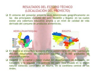 RESULTADOS DEL ESTUDIO TÉCNICO
(LOCALIZACIÓN DEL PROYECTO)
 El entorno del presente proyecto está determinado geográficamente en
las dos principales ciudades del país- Medellín y Bogotá- en las cuales
existe una cobertura educativa amplia y un nivel de calidad de vida
derivado del consumo de productos alimenticios.
MEDELLÍN(ANTIOQUIA)

BOGOTÁ

 En Bogotá se encuentra la mayor oferta universitaria del país, cuenta con
450.000 estudiantes de educación superior y 70.000 graduados de
educación superior.
 Medellín es la capital y mayor ciudad del departamento de Antioquia, en
Colombia, y la segunda más poblada del país. Está situada en la región
natural conocida como Valle de Aburra, en la cordillera central de los
Andes.

 