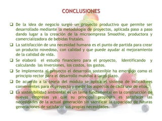 CONCLUSIONES
 De la idea de negocio surgió un proyecto productivo que permite ser
desarrollado mediante la metodología de proyectos, aplicada paso a paso
dando lugar a la creación de la microempresa Smoothie, productora y
comercializadora de bebidas frutales.
 La satisfacción de una necesidad humana es el punto de partida para crear
un producto novedoso, con calidad y que puede ayudar al mejoramiento
de la calidad de vida.
 Se elaboró el estudio financiero para el proyecto, Identificando y
calculando las inversiones, los costos, los gastos.
 Se implementa al proyecto el desarrollo sostenible ha emergido como el
principio rector para el desarrollo mundial a largo plazo.
 De acuerdo a la teoría del módulo se aplica el sistema de indicadores
convenientes para el proyecto y medir los aspectos de cada uno de ellos.
 La sostenibilidad ambiental es un tema fundamental en la construcción de
nuevas empresas ya que su principal propósito es satisfacer las
necesidades de la actual generación sin sacrificar la capacidad de futuras
generaciones de satisfacer sus propias necesidades.

 