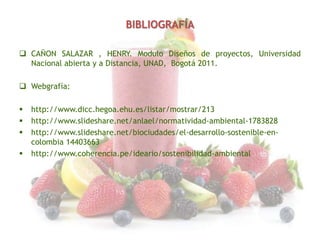 BIBLIOGRAFÍA
 CAÑON SALAZAR , HENRY. Modulo Diseños de proyectos, Universidad
Nacional abierta y a Distancia, UNAD, Bogotá 2011.
 Webgrafía:





http://www.dicc.hegoa.ehu.es/listar/mostrar/213
http://www.slideshare.net/anlael/normatividad-ambiental-1783828
http://www.slideshare.net/biociudades/el-desarrollo-sostenible-encolombia 14403663
http://www.coherencia.pe/ideario/sostenibilidad-ambiental

 