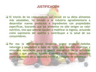JUSTIFICACIÓN
 El interés de los consumidores por incluir en su dieta alimentos
más saludables, ha llevado a la industria agroalimentaria a
desarrollar nuevos productos e ingredientes con propiedades
específicas, buscando que los alimentos no sólo tengan un valor
nutritivo, sino que además ayuden a modificar la ingesta, actuando
como supresores del apetito y contribuyan a la salud de sus
consumidores.
 Por eso la microempresa Smoothie quiere producir bebidas
naturales y saludables a base de fruta, que aporten vitaminas y
minerales necesarios para el gastos energético de la actividad
escolar y que además ayuden a modificar la ingesta, actuando
como supresores de la ansiedad frente al consumo de alimentos

 
