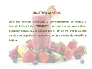 OBJETIVO GENERAL
Crear una empresa productora y comercializadora de bebidas a
base de fruta y leche “SMOTHIE” que ofrece a los consumidores
productos naturales y saludables con el fin de mejorar la calidad

de vida de la población educativa de las ciudades de Medellín y
Bogotá.

 