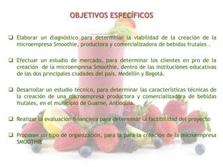 OBJETIVOS ESPECÍFICOS
 Elaborar un diagnóstico para determinar la viabilidad de la creación de la
microempresa Smoothie, productora y comercializadora de bebidas frutales .
 Efectuar un estudio de mercado, para determinar los clientes en pro de la
creación de la microempresa Smoothie, dentro de las instituciones educativas
de las dos principales ciudades del país, Medellín y Bogotá.
 Desarrollar un estudio técnico, para determinar las características técnicas de
la creación de una microempresa productora y comercializadora de bebidas
frutales, en el municipio de Guarne, Antioquia.

 Realizar la evaluación financiera para determinar la factibilidad del proyecto
 Proponer un tipo de organización, para la para la creación de la microempresa
SMOOTHIE

 