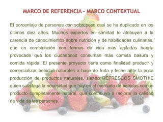 MARCO DE REFERENCIA – MARCO CONTEXTUAL
El porcentaje de personas con sobrepeso casi se ha duplicado en los
últimos diez años. Muchos expertos en sanidad lo atribuyen a la

carencia de conocimientos sobre nutrición y de habilidades culinarias,
que en combinación con formas de vida más agitadas habría
provocado que los ciudadanos consuman más comida basura y
comida rápida. El presente proyecto tiene como finalidad producir y
comercializar bebidas naturales a base de fruta y leche ante la poca
producción de productos naturales, siendo REFRESCOS SMOTHIE
quien satisfaga la necesidad que hay en el mercado de bebidas con un
producto completamente natural, que contribuya a mejorar la calidad
de vida de las personas.

 