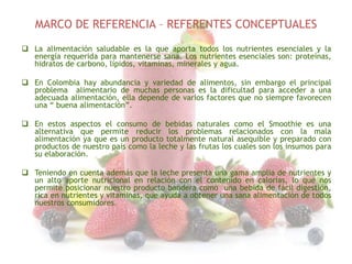 MARCO DE REFERENCIA – REFERENTES CONCEPTUALES
 La alimentación saludable es la que aporta todos los nutrientes esenciales y la
energía requerida para mantenerse sana. Los nutrientes esenciales son: proteínas,
hidratos de carbono, lípidos, vitaminas, minerales y agua.
 En Colombia hay abundancia y variedad de alimentos, sin embargo el principal
problema alimentario de muchas personas es la dificultad para acceder a una
adecuada alimentación, ella depende de varios factores que no siempre favorecen
una “ buena alimentación”.

 En estos aspectos el consumo de bebidas naturales como el Smoothie es una
alternativa que permite reducir los problemas relacionados con la mala
alimentación ya que es un producto totalmente natural asequible y preparado con
productos de nuestro país como la leche y las frutas los cuales son los insumos para
su elaboración.
 Teniendo en cuenta además que la leche presenta una gama amplia de nutrientes y
un alto aporte nutricional en relación con el contenido en calorías, lo que nos
permite posicionar nuestro producto bandera como una bebida de fácil digestión,
rica en nutrientes y vitaminas, que ayuda a obtener una sana alimentación de todos
nuestros consumidores.

 