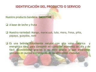 IDENTIFICACIÓN DEL PRODUCTO O SERVICIO
Nuestro producto bandera: SMOOTHIE
 A base de leche y fruta
 Nuestra variedad: Mango, maracuyá, lulo, mora, fresa, piña,
papaya, guayaba, noni
 Es una bebida totalmente natural con alto valor calórico y
energético ideal para consumir en cualquier momento del día y de
fácil accesibilidad gracias a su bajo precio y que estaremos
ubicados en puntos estratégicos de las diferentes ciudades

 