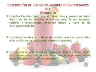 DESCRIPCIÓN DE LOS CONSUMIDORES O BENEFICIARIOS
DEL
PRODUCTO
 La población está constituida por niños, niñas y jóvenes los cuales
dentro de las instituciones educativas como lo son escuelas,
colegios y universidades consumen dentro y fuera de las
instituciones bebidas.

 Los clientes serán a partir de un año de vida, época en que muchos
niños y niñas ya no son lactados y hasta la juventud.

 Los clientes se determinan en relación a su permanencia en las
instituciones educativas, donde encontraran en la primera cadena
de comercialización nuestros productos

 