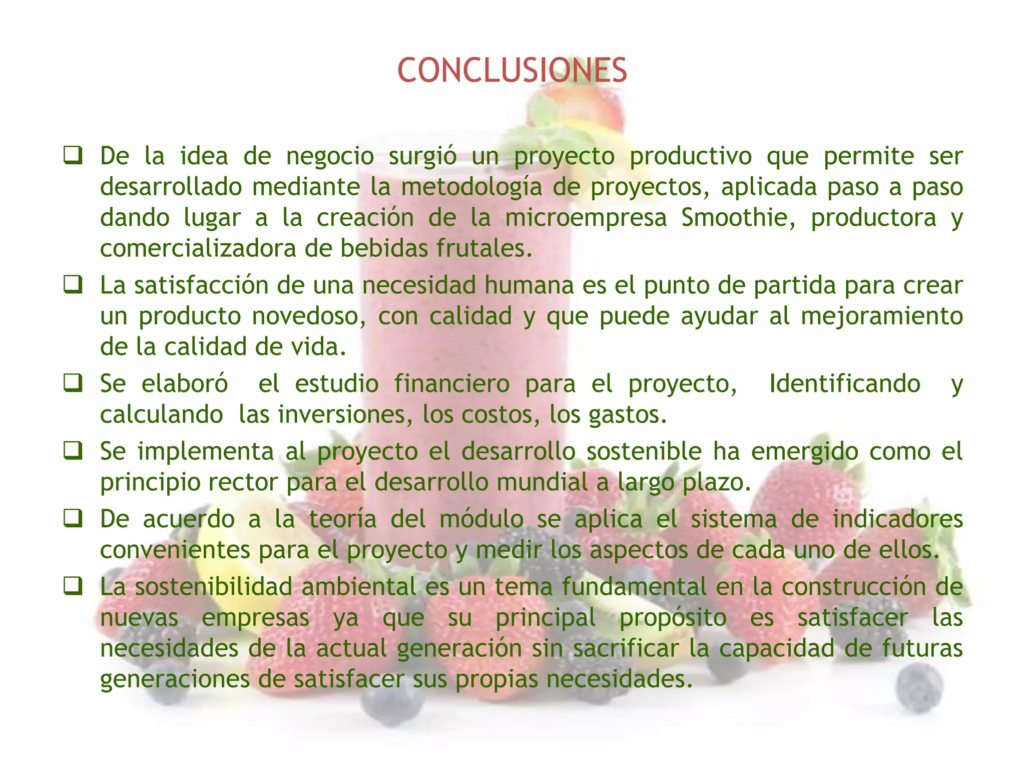 CONCLUSIONES
 De la idea de negocio surgió un proyecto productivo que permite ser
desarrollado mediante la metodología de proyectos, aplicada paso a paso
dando lugar a la creación de la microempresa Smoothie, productora y
comercializadora de bebidas frutales.
 La satisfacción de una necesidad humana es el punto de partida para crear
un producto novedoso, con calidad y que puede ayudar al mejoramiento
de la calidad de vida.
 Se elaboró el estudio financiero para el proyecto, Identificando y
calculando las inversiones, los costos, los gastos.
 Se implementa al proyecto el desarrollo sostenible ha emergido como el
principio rector para el desarrollo mundial a largo plazo.
 De acuerdo a la teoría del módulo se aplica el sistema de indicadores
convenientes para el proyecto y medir los aspectos de cada uno de ellos.
 La sostenibilidad ambiental es un tema fundamental en la construcción de
nuevas empresas ya que su principal propósito es satisfacer las
necesidades de la actual generación sin sacrificar la capacidad de futuras
generaciones de satisfacer sus propias necesidades.

 