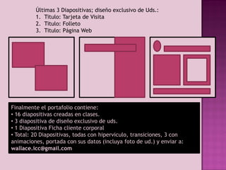 Últimas 3 Diapositivas; diseño exclusivo de Uds.:
1. Titulo: Tarjeta de Visita
2. Titulo: Folleto
3. Titulo: Página Web
Finalmente el portafolio contiene:
• 16 diapositivas creadas en clases.
• 3 diapositiva de diseño exclusivo de uds.
• 1 Diapositiva Ficha cliente corporal
• Total: 20 Diapositivas, todas con hiperviculo, transiciones, 3 con
animaciones, portada con sus datos (incluya foto de ud.) y enviar a:
wallace.icc@gmail.com
 