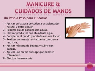 Un Paso a Paso para cuidarlas
1) Aplicar en la zona de cutícula un ablandador
natural y dejar actuar.
2) Realizar pulido parisino (sin agua).
3) Retirar productos con abundante agua.
4) Completar el pulido pincelado con una loción.
5) Realizar un masaje revitalizante con crema
nutritiva.
6) Aplicar máscara de belleza y cubrir con
bandas.
7) Aplicar una crema anti-age que penetre
totalmente.
8) Efectuar la manicuría
 