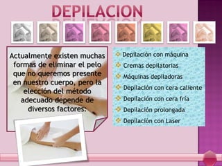 Actualmente existen muchas
formas de eliminar el pelo
que no queremos presente
en nuestro cuerpo, pero la
elección del método
adecuado depende de
diversos factores:
 Depilación con máquina
 Cremas depilatorias
 Máquinas depiladoras
 Depilación con cera caliente
 Depilación con cera fría
 Depilación prolongada
 Depilación con Laser
 
