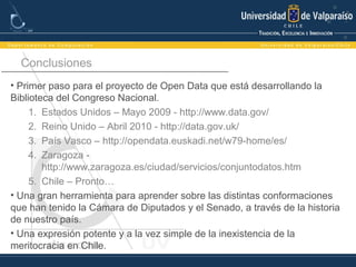 Conclusiones
• Primer paso para el proyecto de Open Data que está desarrollando la
Biblioteca del Congreso Nacional.
1. Estados Unidos – Mayo 2009 - http://www.data.gov/
2. Reino Unido – Abril 2010 - http://data.gov.uk/
3. País Vasco – http://opendata.euskadi.net/w79-home/es/
4. Zaragoza -
http://www.zaragoza.es/ciudad/servicios/conjuntodatos.htm
5. Chile – Pronto…
• Una gran herramienta para aprender sobre las distintas conformaciones
que han tenido la Cámara de Diputados y el Senado, a través de la historia
de nuestro país.
• Una expresión potente y a la vez simple de la inexistencia de la
meritocracia en Chile.
 