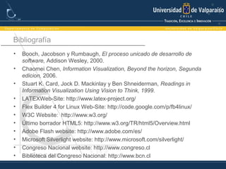 Bibliografía
• Booch, Jacobson y Rumbaugh, El proceso unicado de desarrollo de
software, Addison Wesley, 2000.
• Chaomei Chen, Information Visualization, Beyond the horizon, Segunda
edicion, 2006.
• Stuart K. Card, Jock D. Mackinlay y Ben Shneiderman, Readings in
Information Visualization Using Vision to Think, 1999.
• LATEXWeb-Site: http://www.latex-project.org/
• Flex Builder 4 for Linux Web-Site: http://code.google.com/p/fb4linux/
• W3C Website: http://www.w3.org/
• Último borrador HTML5: http://www.w3.org/TR/html5/Overview.html
• Adobe Flash website: http://www.adobe.com/es/
• Microsoft Silverlight website: http://www.microsoft.com/silverlight/
• Congreso Nacional website: http://www.congreso.cl
• Biblioteca del Congreso Nacional: http://www.bcn.cl
 