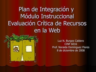 Plan de Integración y
     Módulo Instruccional
Evaluación Crítica de Recursos
          en la Web
                     Luz N. Burgos Caldero
                           CINF 6016
                Prof. Noraida Domínguez Flores
                    8 de diciembre de 2008
 