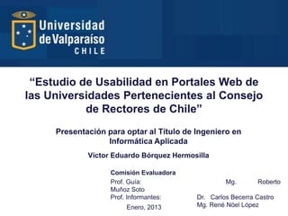 “Estudio de Usabilidad en Portales Web de
las Universidades Pertenecientes al Consejo
           de Rectores de Chile”
     Presentación para optar al Título de Ingeniero en
                  Informática Aplicada
             Víctor Eduardo Bórquez Hermosilla

                   Comisión Evaluadora
                   Prof. Guía:                     Mg.       Roberto
                   Muñoz Soto
                   Prof. Informantes:     Dr. Carlos Becerra Castro
                       Enero, 2013        Mg. René Nöel López
 